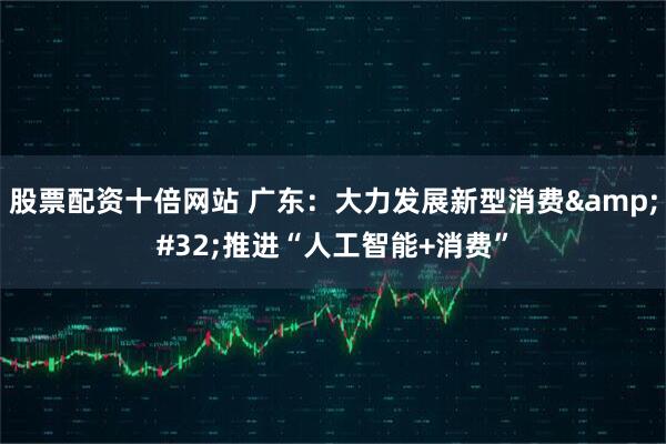 股票配资十倍网站 广东：大力发展新型消费&#32;推进“人工智能+消费”