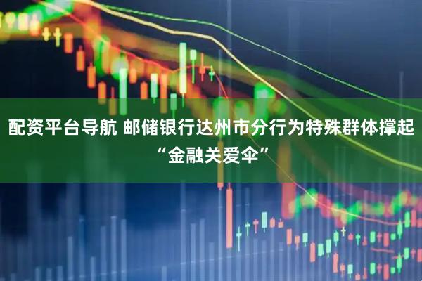 配资平台导航 邮储银行达州市分行为特殊群体撑起“金融关爱伞”