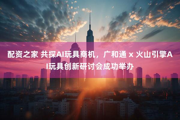 配资之家 共探AI玩具商机，广和通 x 火山引擎AI玩具创新研讨会成功举办