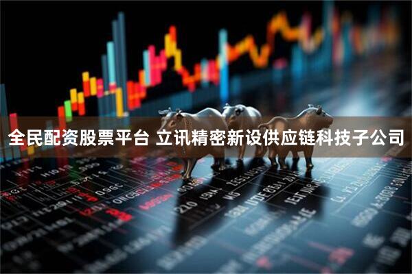 全民配资股票平台 立讯精密新设供应链科技子公司