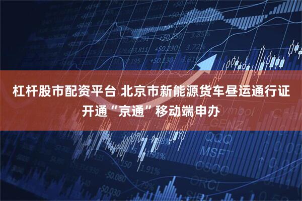 杠杆股市配资平台 北京市新能源货车昼运通行证开通“京通”移动端申办
