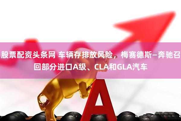 股票配资头条网 车辆存排放风险，梅赛德斯—奔驰召回部分进口A级、CLA和GLA汽车