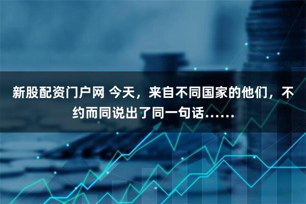 新股配资门户网 今天，来自不同国家的他们，不约而同说出了同一句话……
