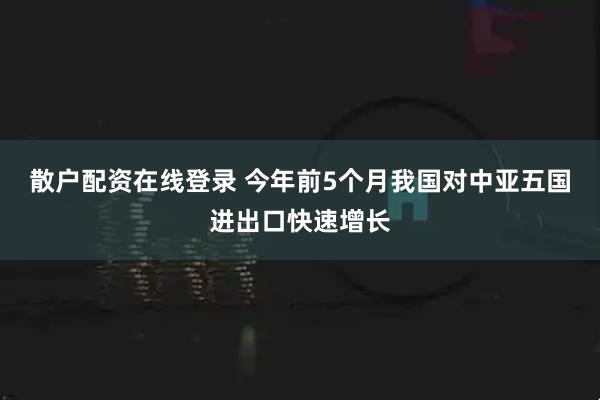 散户配资在线登录 今年前5个月我国对中亚五国进出口快速增长