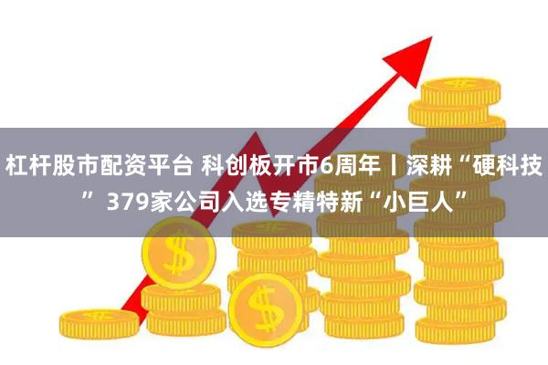 杠杆股市配资平台 科创板开市6周年丨深耕“硬科技” 379家公司入选专精特新“小巨人”