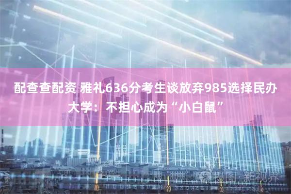 配查查配资 雅礼636分考生谈放弃985选择民办大学：不担心成为“小白鼠”