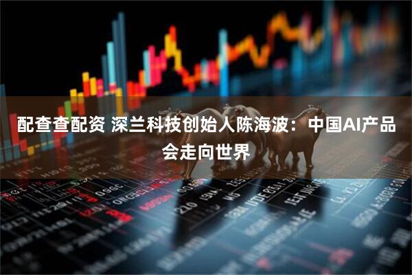 配查查配资 深兰科技创始人陈海波：中国AI产品会走向世界