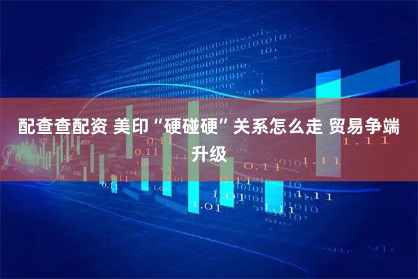 配查查配资 美印“硬碰硬”关系怎么走 贸易争端升级