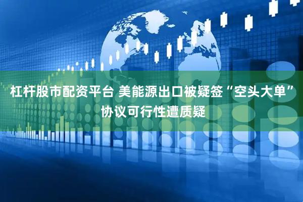 杠杆股市配资平台 美能源出口被疑签“空头大单” 协议可行性遭质疑
