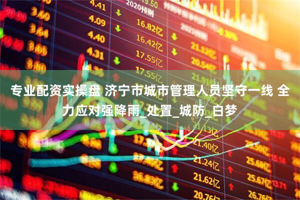 专业配资实操盘 济宁市城市管理人员坚守一线 全力应对强降雨_处置_城防_白梦
