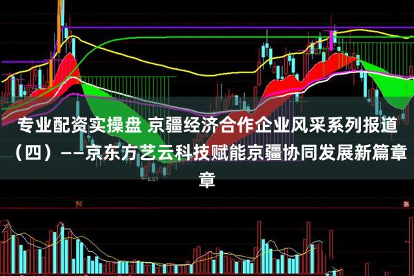 专业配资实操盘 京疆经济合作企业风采系列报道（四）——京东方艺云科技赋能京疆协同发展新篇章