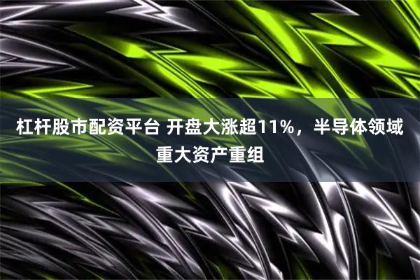 杠杆股市配资平台 开盘大涨超11%，半导体领域重大资产重组
