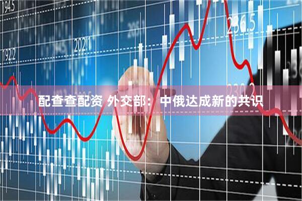 配查查配资 外交部:中俄达成新的共识