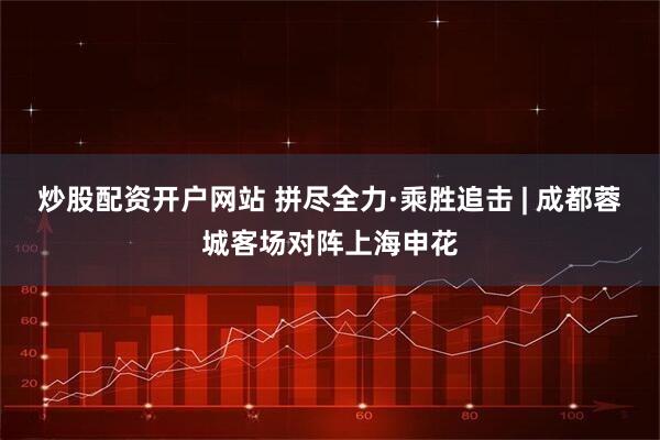 炒股配资开户网站 拼尽全力·乘胜追击 | 成都蓉城客场对阵上海申花