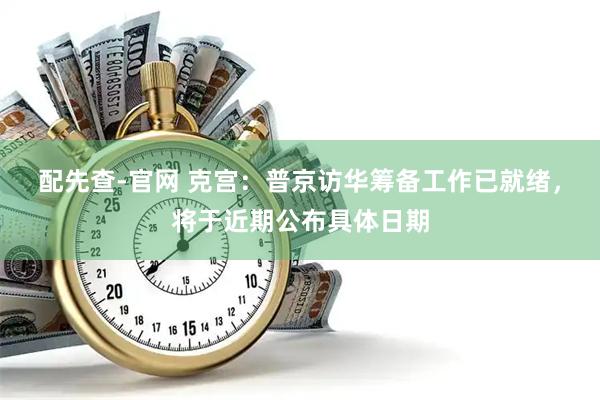 配先查-官网 克宫：普京访华筹备工作已就绪，将于近期公布具体日期