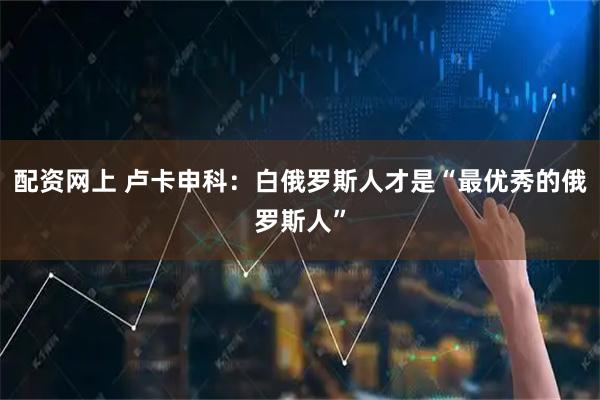 配资网上 卢卡申科：白俄罗斯人才是“最优秀的俄罗斯人”
