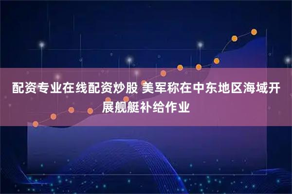 配资专业在线配资炒股 美军称在中东地区海域开展舰艇补给作业