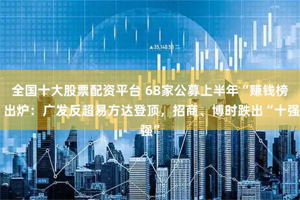 全国十大股票配资平台 68家公募上半年“赚钱榜”出炉：广发反超易方达登顶，招商、博时跌出“十强”