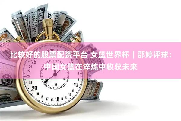 比较好的股票配资平台 女篮世界杯｜邵婷评球：中国女篮在淬炼中收获未来