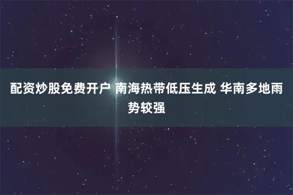 配资炒股免费开户 南海热带低压生成 华南多地雨势较强