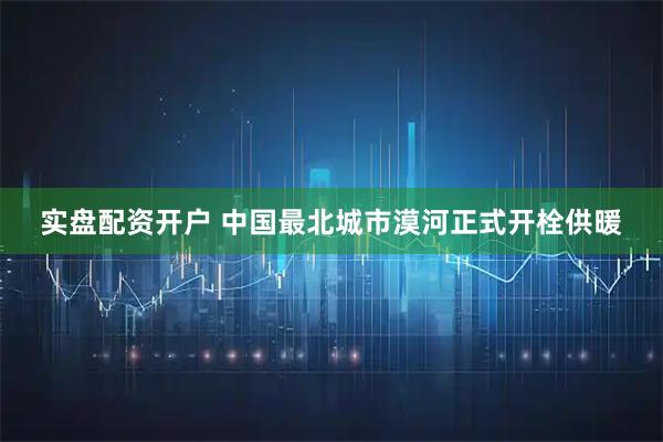 实盘配资开户 中国最北城市漠河正式开栓供暖