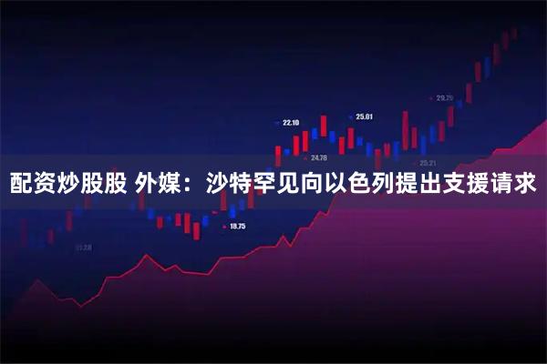 配资炒股股 外媒：沙特罕见向以色列提出支援请求
