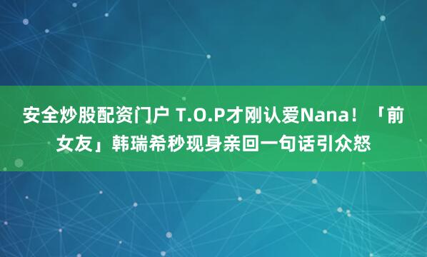 安全炒股配资门户 T.O.P才刚认爱Nana！「前女友」韩瑞希秒现身　亲回一句话引众怒