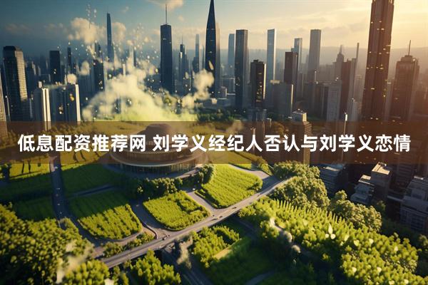 低息配资推荐网 刘学义经纪人否认与刘学义恋情
